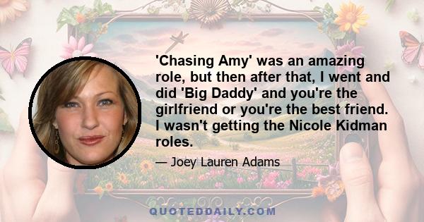 'Chasing Amy' was an amazing role, but then after that, I went and did 'Big Daddy' and you're the girlfriend or you're the best friend. I wasn't getting the Nicole Kidman roles.