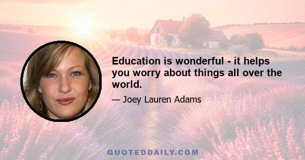 Education is wonderful - it helps you worry about things all over the world.