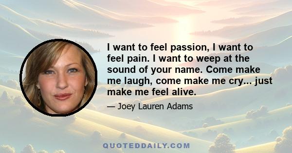 I want to feel passion, I want to feel pain. I want to weep at the sound of your name. Come make me laugh, come make me cry... just make me feel alive.