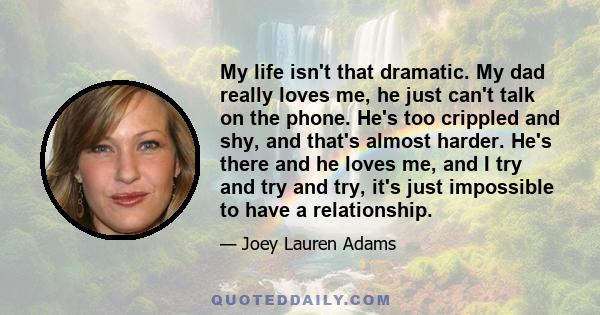 My life isn't that dramatic. My dad really loves me, he just can't talk on the phone. He's too crippled and shy, and that's almost harder. He's there and he loves me, and I try and try and try, it's just impossible to