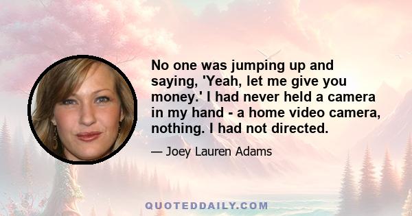 No one was jumping up and saying, 'Yeah, let me give you money.' I had never held a camera in my hand - a home video camera, nothing. I had not directed.