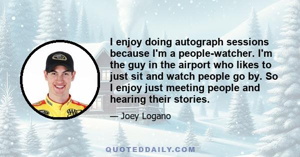 I enjoy doing autograph sessions because I'm a people-watcher. I'm the guy in the airport who likes to just sit and watch people go by. So I enjoy just meeting people and hearing their stories.