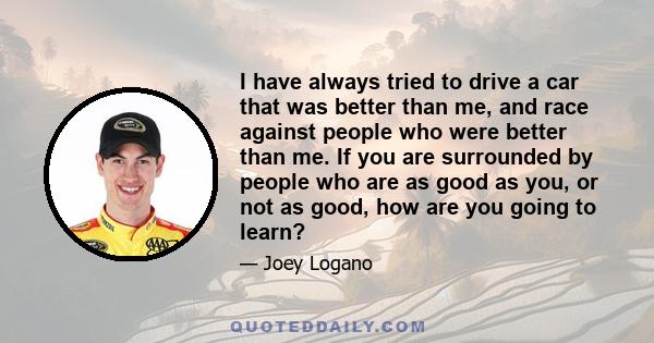 I have always tried to drive a car that was better than me, and race against people who were better than me. If you are surrounded by people who are as good as you, or not as good, how are you going to learn?