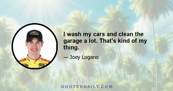 I wash my cars and clean the garage a lot. That's kind of my thing.