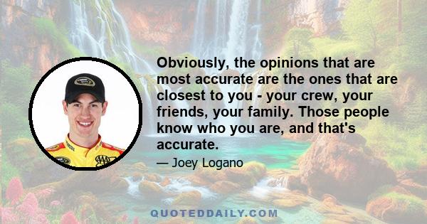 Obviously, the opinions that are most accurate are the ones that are closest to you - your crew, your friends, your family. Those people know who you are, and that's accurate.