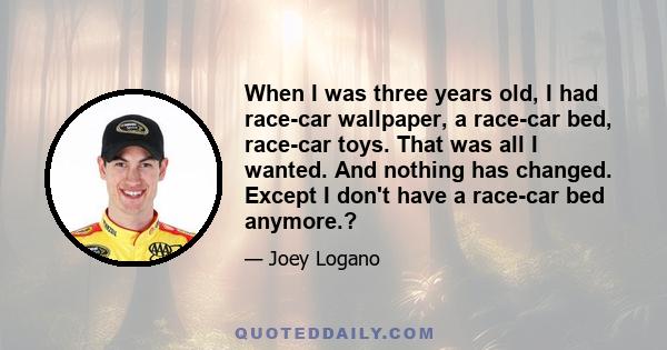 When I was three years old, I had race-car wallpaper, a race-car bed, race-car toys. That was all I wanted. And nothing has changed. Except I don't have a race-car bed anymore.?