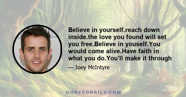 Believe in yourself.reach down inside.the love you found will set you free.Believe in youself.You would come alive.Have faith in what you do.You'll make it through