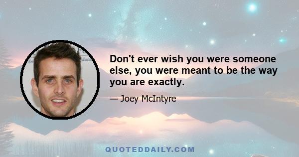 Don't ever wish you were someone else, you were meant to be the way you are exactly.