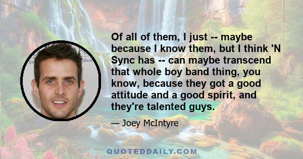 Of all of them, I just -- maybe because I know them, but I think 'N Sync has -- can maybe transcend that whole boy band thing, you know, because they got a good attitude and a good spirit, and they're talented guys.