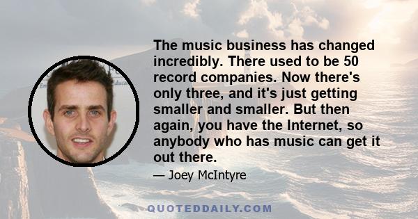 The music business has changed incredibly. There used to be 50 record companies. Now there's only three, and it's just getting smaller and smaller. But then again, you have the Internet, so anybody who has music can get 