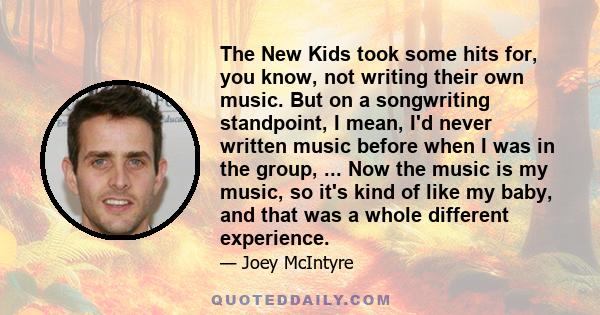 The New Kids took some hits for, you know, not writing their own music. But on a songwriting standpoint, I mean, I'd never written music before when I was in the group, ... Now the music is my music, so it's kind of