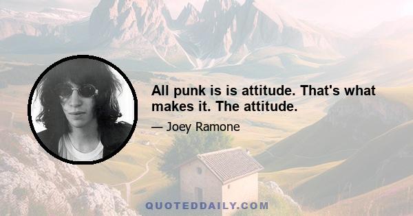 All punk is is attitude. That's what makes it. The attitude.