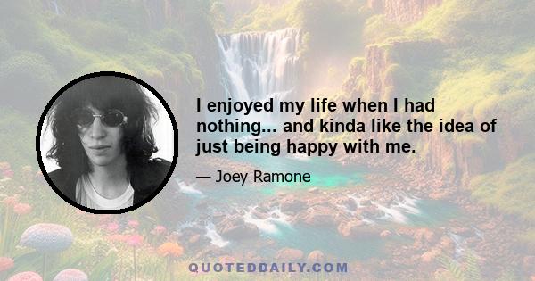 I enjoyed my life when I had nothing... and kinda like the idea of just being happy with me.