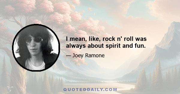 I mean, like, rock n' roll was always about spirit and fun.