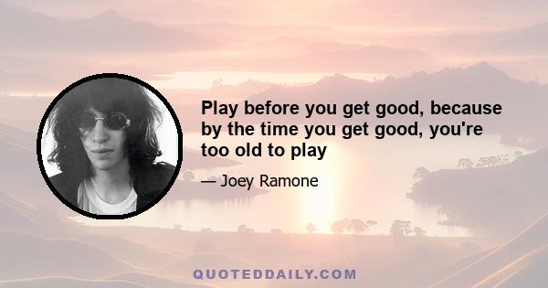 Play before you get good, because by the time you get good, you're too old to play