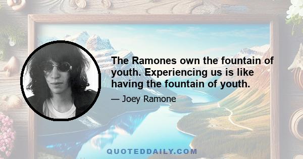 The Ramones own the fountain of youth. Experiencing us is like having the fountain of youth.