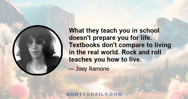 What they teach you in school doesn't prepare you for life. Textbooks don't compare to living in the real world. Rock and roll teaches you how to live.