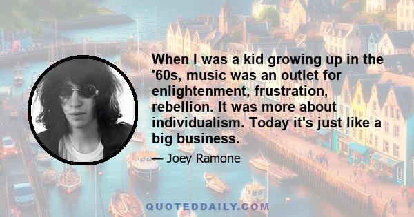 When I was a kid growing up in the '60s, music was an outlet for enlightenment, frustration, rebellion. It was more about individualism. Today it's just like a big business.