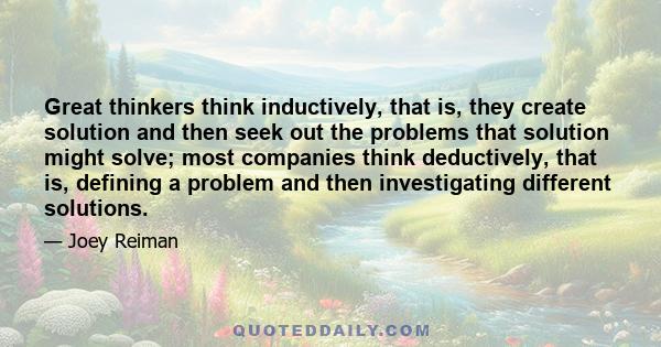 Great thinkers think inductively, that is, they create solution and then seek out the problems that solution might solve; most companies think deductively, that is, defining a problem and then investigating different