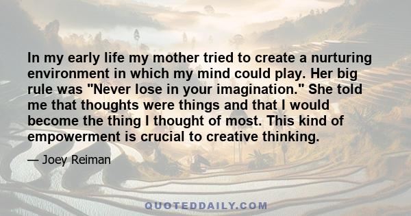 In my early life my mother tried to create a nurturing environment in which my mind could play. Her big rule was Never lose in your imagination. She told me that thoughts were things and that I would become the thing I