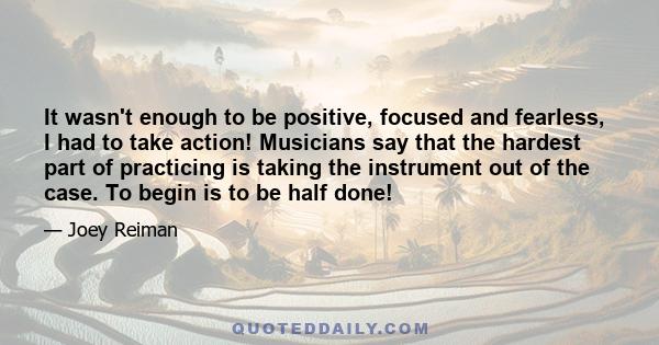 It wasn't enough to be positive, focused and fearless, I had to take action! Musicians say that the hardest part of practicing is taking the instrument out of the case. To begin is to be half done!