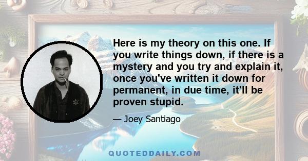 Here is my theory on this one. If you write things down, if there is a mystery and you try and explain it, once you've written it down for permanent, in due time, it'll be proven stupid.