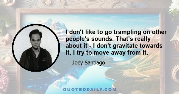 I don't like to go trampling on other people's sounds. That's really about it - I don't gravitate towards it, I try to move away from it.