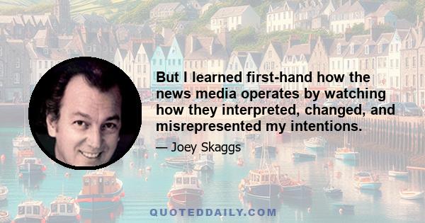 But I learned first-hand how the news media operates by watching how they interpreted, changed, and misrepresented my intentions.