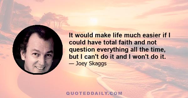 It would make life much easier if I could have total faith and not question everything all the time, but I can't do it and I won't do it.