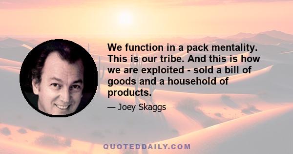 We function in a pack mentality. This is our tribe. And this is how we are exploited - sold a bill of goods and a household of products.