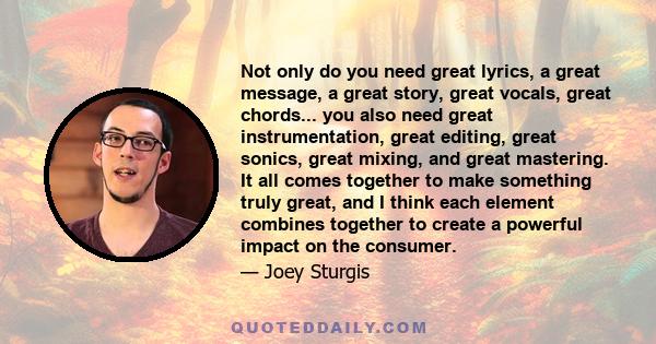 Not only do you need great lyrics, a great message, a great story, great vocals, great chords... you also need great instrumentation, great editing, great sonics, great mixing, and great mastering. It all comes together 