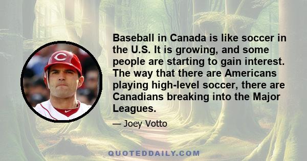 Baseball in Canada is like soccer in the U.S. It is growing, and some people are starting to gain interest. The way that there are Americans playing high-level soccer, there are Canadians breaking into the Major Leagues.