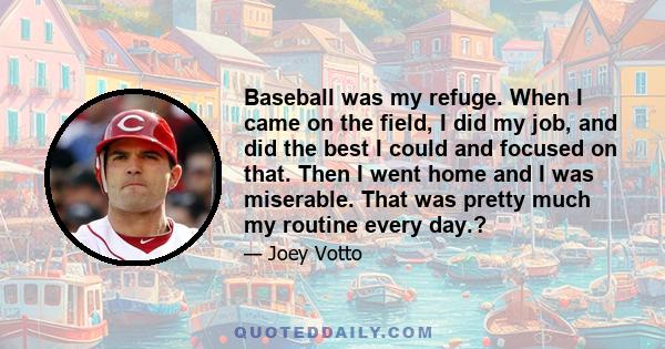 Baseball was my refuge. When I came on the field, I did my job, and did the best I could and focused on that. Then I went home and I was miserable. That was pretty much my routine every day.?