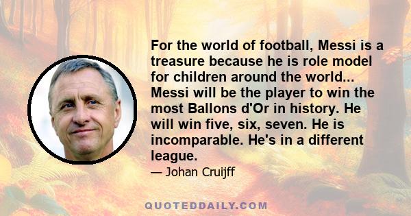 For the world of football, Messi is a treasure because he is role model for children around the world... Messi will be the player to win the most Ballons d'Or in history. He will win five, six, seven. He is