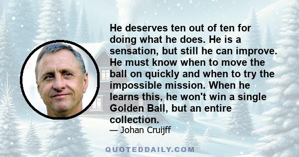 He deserves ten out of ten for doing what he does. He is a sensation, but still he can improve. He must know when to move the ball on quickly and when to try the impossible mission. When he learns this, he won't win a