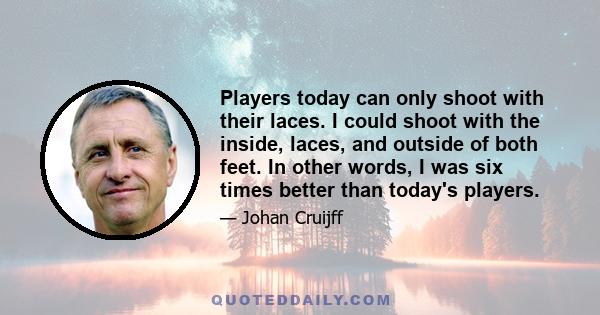 Players today can only shoot with their laces. I could shoot with the inside, laces, and outside of both feet. In other words, I was six times better than today's players.