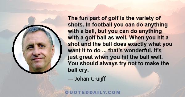 The fun part of golf is the variety of shots. In football you can do anything with a ball, but you can do anything with a golf ball as well. When you hit a shot and the ball does exactly what you want it to do ...