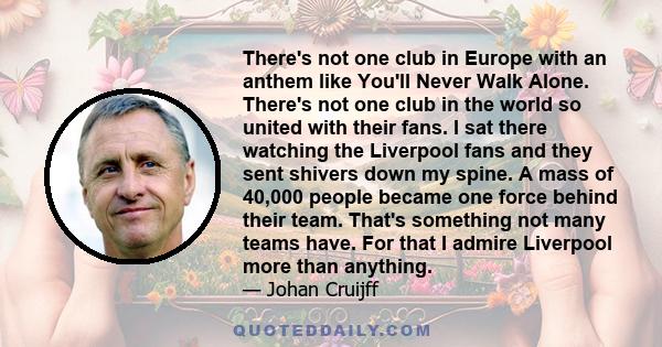 There's not one club in Europe with an anthem like You'll Never Walk Alone. There's not one club in the world so united with their fans. I sat there watching the Liverpool fans and they sent shivers down my spine. A