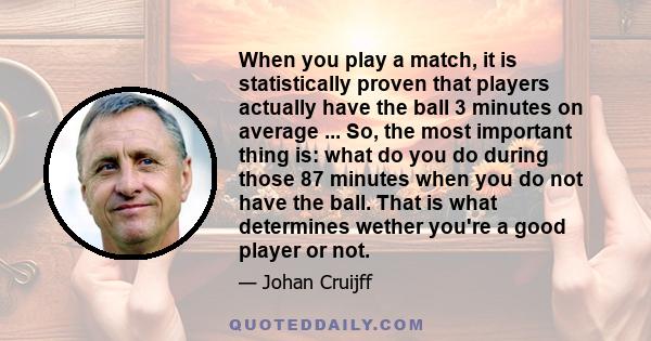 When you play a match, it is statistically proven that players actually have the ball 3 minutes on average ... So, the most important thing is: what do you do during those 87 minutes when you do not have the ball. That