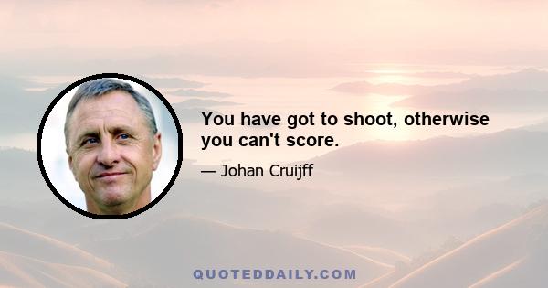 You have got to shoot, otherwise you can't score.