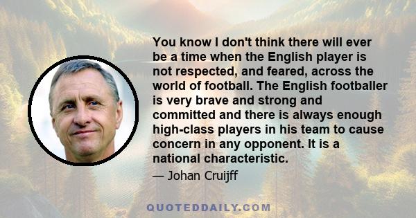 You know I don't think there will ever be a time when the English player is not respected, and feared, across the world of football. The English footballer is very brave and strong and committed and there is always