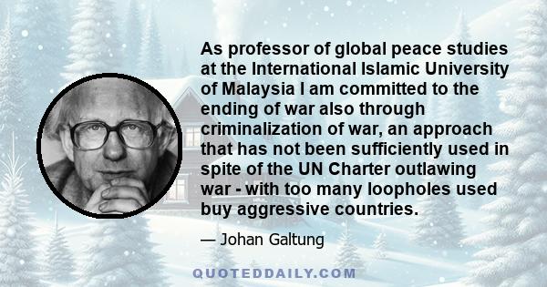 As professor of global peace studies at the International Islamic University of Malaysia I am committed to the ending of war also through criminalization of war, an approach that has not been sufficiently used in spite