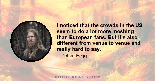 I noticed that the crowds in the US seem to do a lot more moshing than European fans. But it's also different from venue to venue and really hard to say.