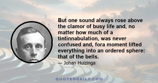 But one sound always rose above the clamor of busy life and, no matter how much of a tintinnabulation, was never confused and, fora moment lifted everything into an ordered sphere: that of the bells.