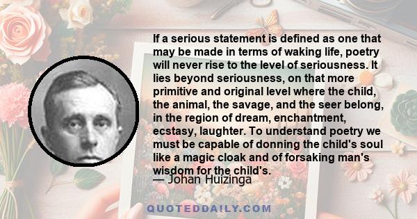 If a serious statement is defined as one that may be made in terms of waking life, poetry will never rise to the level of seriousness. It lies beyond seriousness, on that more primitive and original level where the