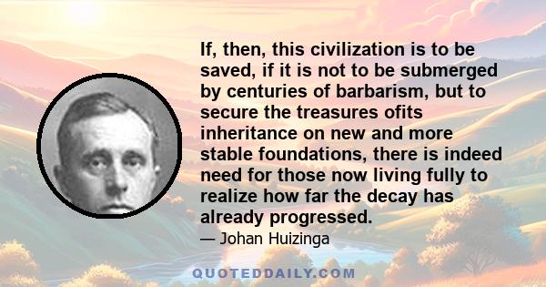 If, then, this civilization is to be saved, if it is not to be submerged by centuries of barbarism, but to secure the treasures ofits inheritance on new and more stable foundations, there is indeed need for those now