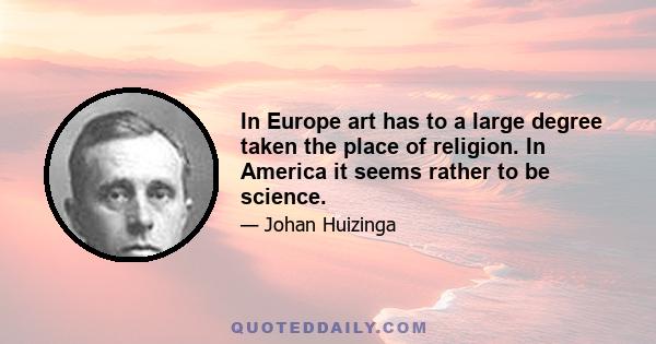 In Europe art has to a large degree taken the place of religion. In America it seems rather to be science.