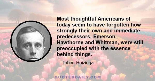 Most thoughtful Americans of today seem to have forgotten how strongly their own and immediate predecessors, Emerson, Hawthorne and Whitman, were still preoccupied with the essence behind things.