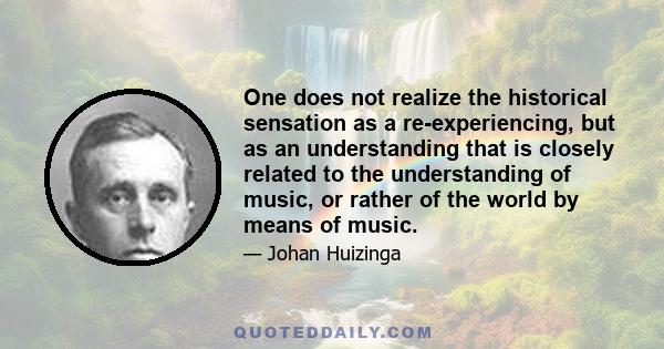 One does not realize the historical sensation as a re-experiencing, but as an understanding that is closely related to the understanding of music, or rather of the world by means of music.