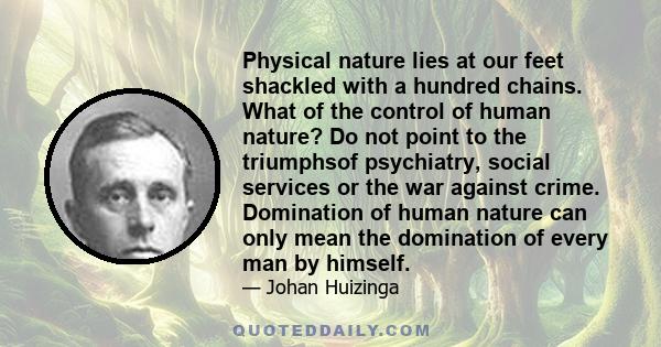 Physical nature lies at our feet shackled with a hundred chains. What of the control of human nature? Do not point to the triumphsof psychiatry, social services or the war against crime. Domination of human nature can